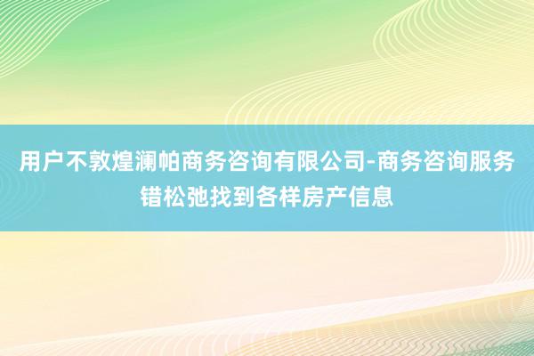 用户不敦煌澜帕商务咨询有限公司-商务咨询服务错松弛找到各样房产信息